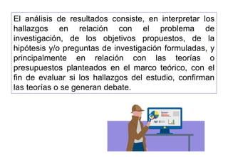 El análisis de resultados consiste, en interpretar los
hallazgos en relación con el problema de
investigación, de los objetivos propuestos, de la
hipótesis y/o preguntas de investigación formuladas, y
principalmente en relación con las teorías o
presupuestos planteados en el marco teórico, con el
fin de evaluar si los hallazgos del estudio, confirman
las teorías o se generan debate.
 