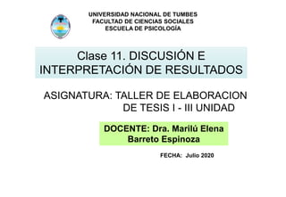 UNIVERSIDAD NACIONAL DE TUMBES
FACULTAD DE CIENCIAS SOCIALES
ESCUELA DE PSICOLOGÍA
Clase 11. DISCUSIÓN E
INTERPRETACIÓN DE RESULTADOS
ASIGNATURA: TALLER DE ELABORACION
DE TESIS I - III UNIDAD
DOCENTE: Dra. Marilú Elena
Barreto Espinoza
FECHA: Julio 2020
 