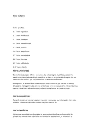 TIPOS DE TEXTO:
Índice [ocultar]
1.1 Textos lingüísticos
1.2 Textos informativos
1.3 Textos científicos
1.4 Textos administrativos
1.5 Textos jurídicos
1.6 Textos periodísticos
1.7 Textos humanísticos
1.8 Textos literarios
1.9 Textos publicitarios
1.10 Textos digitales
TEXTOS LINGÜÍSTICOS
Son los textos que para definir o comunicar algo utilizan signos lingüísticos, es decir, las
palabras escritas o habladas. En otras palabras un texto es un entramado de signos con una
intención comunicativa que adquiere sentido en determinado contexto.
En lingüística, el término texto sirve tanto para producciones en que sólo hay un emisor
(situaciones mono gestionadas o mono controladas) como en las que varios intercambian sus
papeles (situaciones poli gestionadas o poli controladas) como las conversaciones.
TEXTOS INFORMATIVOS
Tienen la función de informar, explicar, transmitir y comunicar una información. Entre ellas
tenemos, las revistas, periódicos, folletos, tarjetas, noticias, etc.
TEXTOS CIENTÍFICOS
Son los que se producen en el contexto de la comunidad científica, con la intención de
presentar o demostrar los avances de una forma oral: la conferencia, la ponencia o la
 