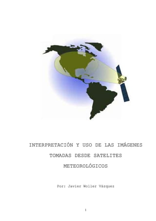 1 
INTERPRETACIÓN Y USO DE LAS IMÁGENES 
TOMADAS DESDE SATELITES 
METEOROLÓGICOS 
Por: Javier Woller Vázquez  