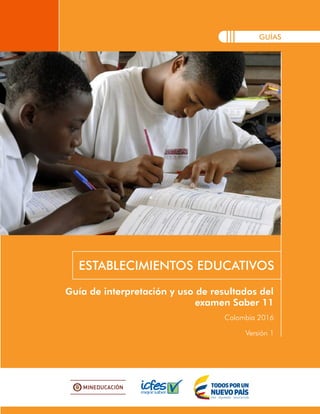 GUÍAS
Guía de interpretación y uso de resultados del
examen Saber 11
ESTABLECIMIENTOS EDUCATIVOS
Colombia 2016
Versión 1
 