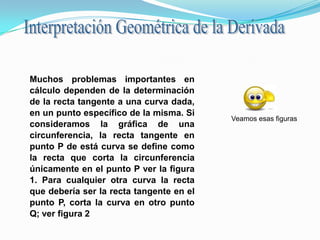 Interpretación Geométrica de la Derivada Muchos problemas importantes en cálculo dependen de la determinación de la recta tangente a una curva dada, en un punto específico de la misma. Si consideramos la gráfica de una circunferencia, la recta tangente en punto P de está curva se define como la recta que corta la circunferencia únicamente en el punto P ver la figura 1. Para cualquier otra curva la recta que debería ser la recta tangente en el punto P, corta la curva en otro punto Q; ver figura 2 Veamos esas figuras 
