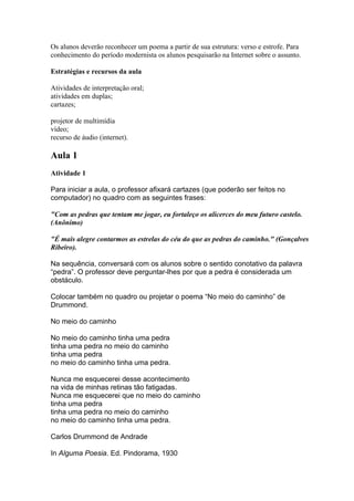 Os alunos deverão reconhecer um poema a partir de sua estrutura: verso e estrofe. Para
conhecimento do período modernista os alunos pesquisarão na Internet sobre o assunto.

Estratégias e recursos da aula

Atividades de interpretação oral;
atividades em duplas;
cartazes;

projetor de multimídia
vídeo;
recurso de áudio (internet).

Aula 1
Atividade 1

Para iniciar a aula, o professor afixará cartazes (que poderão ser feitos no
computador) no quadro com as seguintes frases:

"Com as pedras que tentam me jogar, eu fortaleço os alicerces do meu futuro castelo.
(Anônimo)

"É mais alegre contarmos as estrelas do céu do que as pedras do caminho." (Gonçalves
Ribeiro).

Na sequência, conversará com os alunos sobre o sentido conotativo da palavra
“pedra”. O professor deve perguntar-lhes por que a pedra é considerada um
obstáculo.

Colocar também no quadro ou projetar o poema “No meio do caminho” de
Drummond.

No meio do caminho

No meio do caminho tinha uma pedra
tinha uma pedra no meio do caminho
tinha uma pedra
no meio do caminho tinha uma pedra.

Nunca me esquecerei desse acontecimento
na vida de minhas retinas tão fatigadas.
Nunca me esquecerei que no meio do caminho
tinha uma pedra
tinha uma pedra no meio do caminho
no meio do caminho tinha uma pedra.

Carlos Drummond de Andrade

In Alguma Poesia. Ed. Pindorama, 1930
 