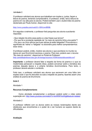 Atividade 2

O professor solicitará aos alunos que trabalhem em duplas e, juntos, façam a
leitura do poema, tentando compreendê-lo. O professor, então, fará a leitura do
poema em voz alta para os alunos. Poderá também usar o áudio/vídeo do poema
declamado por Paulo Autran, disponível no site:

http://www.youtube.com/watch?v=fhN1zwrBIMk

Em seguida e oralmente, o professor fará perguntas aos alunos suscitando
respostas:

- Que relação há entre essa pedra e a das frases que lemos?
- Por que há a constante repetição de “no meio do caminho tinha uma pedra”?
- Por que o eu lírico afirma que suas retinas já estão fatigadas? Procuremos o
significado de “retina” e “fatigada” no dicionário para melhor compreendermos
esse verso.

O professor poderá, então, mostrar aos alunos o que acontecia no mundo na
época em que Drummond escreveu o poema. Para isso, poderá usar o recurso
“No meio do caminho”, disponível no Portal do Professor:
http://portaldoprofessor.mec.gov.br/storage/recursos/19286/nomeiodocaminho.swf

Importante: o professor deverá falar a respeito da forma do poema e o que os
modernistas pensavam a respeito disso, poderá conversar sobre a temática dos
poemas daquela época e a própria temática drummondiana. Para tanto, o
professor deverá estudar o conteúdo.

Feito isso, o professor solicitará aos alunos que escrevam em uma folha (em
duplas) tudo o que foi discutido na aula a respeito do poema, fazendo assim uma
análise do poema de Drummond.

Aula 2

Atividade 1

Recursos Complementares

      Como atividade complementar o professor poderá exibir o vídeo sobre
superação em: http://www.youtube.com/watch?v=knhRWYenfHg&feature=related

Atividade 2

O professor refletirá com os alunos sobre as nossas reclamações diante aos
obstáculos que encontramos e o poder de o ser humano se superar diante às
dificuldades.



Avaliação
 
