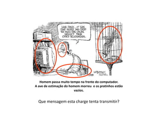 Então vejamos:
Homem passa muito tempo na frente do computador.
A ave de estimação do homem morreu e os pratinhos estão
vazios.
Que mensagem esta charge tenta transmitir?
 