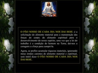 O PÃO NOSSO DE CADA DIA NOS DAI HOJE: é a
solicitação do alimento material para a manutenção das
forças do corpo; do alimento espiritual para o
desenvolvimento do nosso espírito, uma vez que a lei do
trabalho é a condição do homem na Terra; dai-nos a
coragem e a força para cumpri-la.
Agora, se prefiro acumular riquezas materiais, ignorando
meus irmãos carentes de alimento material e espiritual,
será inútil dizer O PÃO NOSSO DE CADA DIA NOS
DAI HOJE.
 