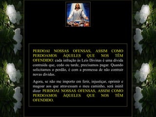 PERDOAI NOSSAS OFENSAS, ASSIM COMO
PERDOAMOS         ÀQUELES         QUE     NOS     TÊM
OFENDIDO: cada infração às Leis Divinas é uma dívida
contraída que, cedo ou tarde, precisamos pagar. Quando
solicitamos o perdão, é com a promessa de não contrair
novas dívidas.
Agora, se não me importo em ferir, injustiçar, oprimir e
magoar aos que atravessam o meu caminho, será inútil
dizer PERDOAI NOSSAS OFENSAS, ASSIM COMO
PERDOAMOS        ÀQUELES       QUE        NOS      TÊM
OFENDIDO.
 