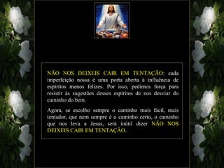 NÃO NOS DEIXEIS CAIR EM TENTAÇÃO: cada
imperfeição nossa é uma porta aberta à influência de
espíritos menos felizes. Por isso, pedimos força para
resistir às sugestões desses espíritos de nos desviar do
caminho do bem.
Agora, se escolho sempre o caminho mais fácil, mais
tentador, que nem sempre é o caminho certo, o caminho
que nos leva a Jesus, será inútil dizer NÃO NOS
DEIXEIS CAIR EM TENTAÇÃO.
 