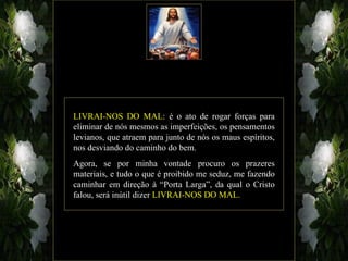LIVRAI-NOS DO MAL: é o ato de rogar forças para
eliminar de nós mesmos as imperfeições, os pensamentos
levianos, que atraem para junto de nós os maus espíritos,
nos desviando do caminho do bem.
Agora, se por minha vontade procuro os prazeres
materiais, e tudo o que é proibido me seduz, me fazendo
caminhar em direção à “Porta Larga”, da qual o Cristo
falou, será inútil dizer LIVRAI-NOS DO MAL.
 