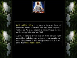 QUE ASSIM SEJA: é a nossa resignação diante da
sabedoria divina. Aceitando que seja feito segundo a
vontade do Pai e não segundo a nossa. Porque Ele sabe
melhor do que nós o que nos é útil.
Agora, se sempre espero que os meus desejos sejam
cumpridos, nada faço para aceitar as coisas que não me é
dado compreender, e nada faço para me modificar, será
inútil dizer QUE ASSIM SEJA.
 