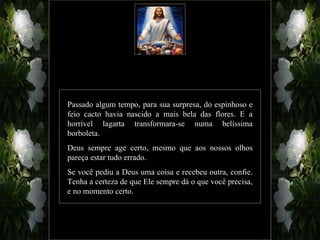 Passado algum tempo, para sua surpresa, do espinhoso e
feio cacto havia nascido a mais bela das flores. E a
horrível lagarta transformara-se numa belíssima
borboleta.
Deus sempre age certo, mesmo que aos nossos olhos
pareça estar tudo errado.
Se você pediu a Deus uma coisa e recebeu outra, confie.
Tenha a certeza de que Ele sempre dá o que você precisa,
e no momento certo.
 