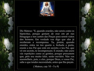 Diz Mateus: “E, quando orardes, não sereis como os
hipócritas, porque gostam de orar em pé nas
Sinagogas e nos cantos das Praças para serem vistos
dos homens. Em verdade vos digo que eles já
receberam a recompensa. Tu, porém, quando
orardes, entra no teu quarto e, fechada a porta,
orarás a teu Pai que está em secreto; e teu Pai, que
vê em secreto, te recompensará. E orando, não useis
vãs repetições como os gentios, porque presumem
que, pelo seu muito falar, serão ouvidos. Não vos
assemelheis, pois, a eles, porque Deus, o vosso Pai,
sabe o que tendes necessidade, antes que lho peçais.
            ( Mateus, cap. VI – 5 a 9)
 