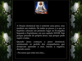 A Oração dominical não é somente uma prece, mas
também um símbolo. De todas as preces, é a que os
Espíritos colocam em primeiro lugar no Evangelho
Segundo o Espiritismo, em seu capítulo XXVIII. Seja
porque procede do próprio Jesus, seja porque pode
suprir a todas.
Quando Jesus começou a prece dominical,
satisfazendo ao pedido dos companheiros que
desejavam aprender a orar, iniciou a rogativa,
dizendo assim:
- Pai nosso que estás nos céus...
 