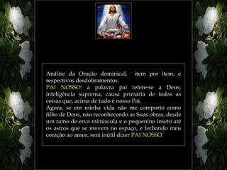 Análise da Oração dominical, item por item, e
respectivos desdobramentos.
PAI NOSSO: a palavra pai refere-se a Deus,
inteligência suprema, causa primária de todas as
coisas que, acima de tudo é nosso Pai.
Agora, se em minha vida não me comporto como
filho de Deus, não reconhecendo as Suas obras, desde
um ramo de erva minúscula e o pequenino inseto até
os astros que se movem no espaço, e fechando meu
coração ao amor, será inútil dizer PAI NOSSO.
 