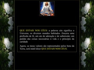 QUE ESTAIS NOS CÉUS: a palavra céu significa o
Universo, os diversos mundos habitados. Encerra uma
profissão de fé, um ato de adoração e de submissão; um
pedido das coisas necessárias à vida e o princípio da
caridade
Agora, se meus valores são representados pelos bens da
Terra, será inútil dizer QUE ESTAIS NOS CÉUS.
 