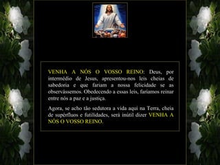 VENHA A NÓS O VOSSO REINO: Deus, por
intermédio de Jesus, apresentou-nos leis cheias de
sabedoria e que fariam a nossa felicidade se as
observássemos. Obedecendo a essas leis, faríamos reinar
entre nós a paz e a justiça.
Agora, se acho tão sedutora a vida aqui na Terra, cheia
de supérfluos e futilidades, será inútil dizer VENHA A
NÓS O VOSSO REINO.
 