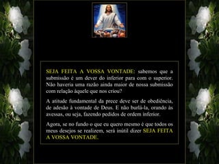 SEJA FEITA A VOSSA VONTADE: sabemos que a
submissão é um dever do inferior para com o superior.
Não haveria uma razão ainda maior de nossa submissão
com relação àquele que nos criou?
A atitude fundamental da prece deve ser de obediência,
de adesão à vontade de Deus. E não burlá-la, orando às
avessas, ou seja, fazendo pedidos de ordem inferior.
Agora, se no fundo o que eu quero mesmo é que todos os
meus desejos se realizem, será inútil dizer SEJA FEITA
A VOSSA VONTADE.
 