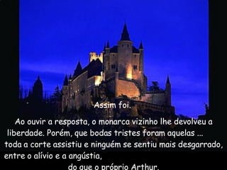 Assim foi.  Ao ouvir a resposta, o monarca vizinho lhe devolveu a liberdade. Porém, que bodas tristes foram aquelas ...  toda a corte assistiu e ninguém se sentiu mais desgarrado, entre o alívio e a angústia,  do que o próprio Arthur. 