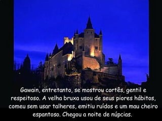 Gawain, entretanto, se mostrou cortês, gentil e respeitoso. A velha bruxa usou de seus piores hábitos, comeu sem usar talheres, emitiu ruídos e um mau cheiro espantoso. Chegou a noite de núpcias.  
