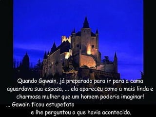 Quando Gawain, já preparado para ir para a cama aguardava sua esposa, ... ela apareceu como a mais linda e charmosa mulher que um homem poderia imaginar! ... Gawain ficou estupefato  e lhe perguntou o que havia acontecido. 