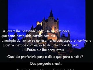 A jovem lhe respondeu com um sorriso doce,  que como havia sido cortês com ela,  a metade do tempo se apresentaria com aspecto horrível e a outra metade com aspecto de uma linda donzela.  Então ela lhe perguntou:   Qual ele preferiria para o dia e qual para a noite?   Que pergunta cruel...  Gawain se apressou em fazer cálculos... 