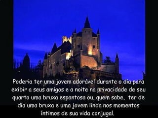 Poderia ter uma jovem adorável durante o dia para exibir a seus amigos e a noite na privacidade de seu quarto uma bruxa espantosa ou, quem sabe,  ter de dia uma bruxa e uma jovem linda nos momentos íntimos de sua vida conjugal.  