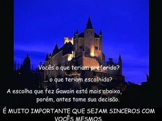   Vocês o que teriam preferido?  ... o que teriam escolhido?  A escolha que fez Gawain está mais abaixo,  porém, antes tome sua decisão.  É MUITO IMPORTANTE QUE SEJAM SINCEROS COM VOCÊS MESMOS. 