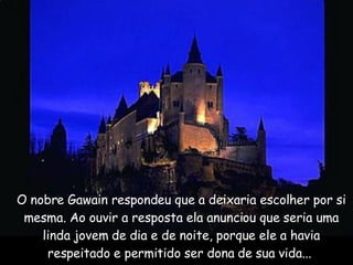 O nobre Gawain respondeu que a deixaria escolher por si mesma. Ao ouvir a resposta ela anunciou que seria uma linda jovem de dia e de noite, porque ele a havia respeitado e permitido ser dona de sua vida...  