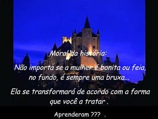 Moral da história:   Não importa se a mulher é bonita ou feia, no fundo, é sempre uma bruxa...  Ela se transformará de acordo com a forma que você a tratar .  Aprenderam ???  . 