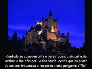   Contudo se comoveu ante a juventude e a simpatia de Arthur e lhe ofereceu a liberdade, desde que no prazo de um ano trouxesse a resposta a uma pergunta difícil. 