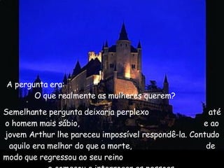 A pergunta era:  O que realmente as mulheres querem?   Semelhante pergunta deixaria perplexo  até o homem mais sábio,  e ao jovem Arthur lhe pareceu impossível respondê-la. Contudo aquilo era melhor do que a morte,  de modo que regressou ao seu reino  e começou a interrogar as pessoas.  