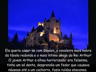 Ela queria casar-se com Gawain, o cavaleiro mais nobre da távola redonda e o mais íntimo amigo do Rei Arthur! O jovem Arthur a olhou horrorizado: era feíssima, tinha um só dente, desprendia um fedor que causava náuseas até a um cachorro, fazia ruídos obscenos.  