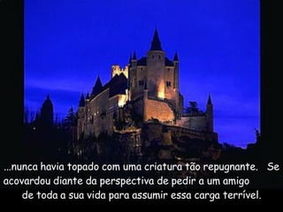 ...nunca havia topado com uma criatura tão repugnante.  Se acovardou diante da perspectiva de pedir a um amigo  de toda a sua vida para assumir essa carga terrível. 