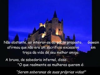 Não obstante, ao inteirar-se do pacto proposto,  Gawain afirmou que não era um sacrifício excessivo  em troca da vida de seu melhor amigo.  A bruxa, de sabedoria infernal, disse:  "O que realmente as mulheres querem é:  “ Serem soberanas de suas próprias vidas!"  