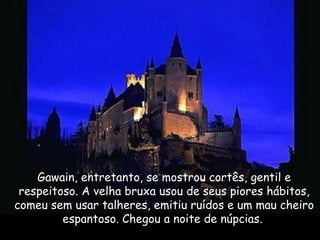 Gawain, entretanto, se mostrou cortês, gentil e
respeitoso. A velha bruxa usou de seus piores hábitos,
comeu sem usar talheres, emitiu ruídos e um mau cheiro
espantoso. Chegou a noite de núpcias.
 