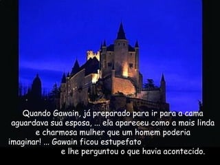 Quando Gawain, já preparado para ir para a cama
aguardava sua esposa, ... ela apareceu como a mais linda
e charmosa mulher que um homem poderia
imaginar! ... Gawain ficou estupefato
e lhe perguntou o que havia acontecido.
 