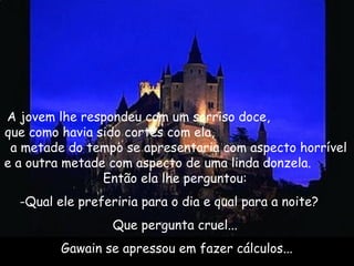 A jovem lhe respondeu com um sorriso doce,
que como havia sido cortês com ela,
a metade do tempo se apresentaria com aspecto horrível
e a outra metade com aspecto de uma linda donzela.
Então ela lhe perguntou: 
-Qual ele preferiria para o dia e qual para a noite? 
Que pergunta cruel... 
Gawain se apressou em fazer cálculos...
 