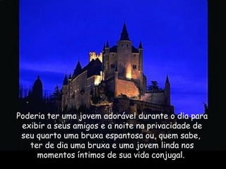 Poderia ter uma jovem adorável durante o dia para
exibir a seus amigos e a noite na privacidade de
seu quarto uma bruxa espantosa ou, quem sabe,
ter de dia uma bruxa e uma jovem linda nos
momentos íntimos de sua vida conjugal. 
 