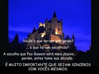  Vocês o que teriam preferido?
... o que teriam escolhido?
A escolha que fez Gawain está mais abaixo,
porém, antes tome sua decisão. 
É MUITO IMPORTANTE QUE SEJAM SINCEROS
COM VOCÊS MESMOS.
 