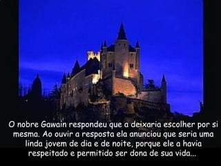 O nobre Gawain respondeu que a deixaria escolher por si
mesma. Ao ouvir a resposta ela anunciou que seria uma
linda jovem de dia e de noite, porque ele a havia
respeitado e permitido ser dona de sua vida... 
 