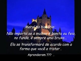 Moral da história: 
Não importa se a mulher é bonita ou feia,
no fundo, é sempre uma bruxa...
Ela se transformará de acordo com a
forma que você a tratar . 
Aprenderam ???  .
 