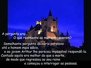 A pergunta era:
O que realmente as mulheres querem? 
Semelhante pergunta deixaria perplexo
até o homem mais sábio,
e ao jovem Arthur lhe pareceu impossível respondê-la.
Contudo aquilo era melhor do que a morte,
de modo que regressou ao seu reino
e começou a interrogar as pessoas. 
 