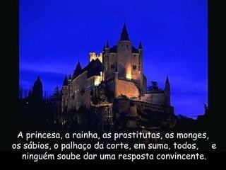 A princesa, a rainha, as prostitutas, os monges,
os sábios, o palhaço da corte, em suma, todos, e
ninguém soube dar uma resposta convincente.
 