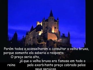 Porém todos o aconselharam a consultar a velha bruxa,
porque somente ela saberia a resposta.
O preço seria alto,
já que a velha bruxa era famosa em todo o
reino pelo exorbitante preço cobrado pelos
 