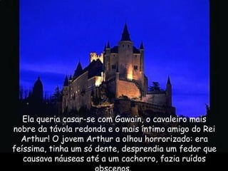 Ela queria casar-se com Gawain, o cavaleiro mais
nobre da távola redonda e o mais íntimo amigo do Rei
Arthur! O jovem Arthur a olhou horrorizado: era
feíssima, tinha um só dente, desprendia um fedor que
causava náuseas até a um cachorro, fazia ruídos
 