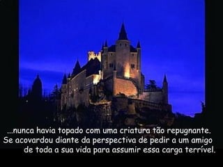 ...nunca havia topado com uma criatura tão repugnante.
Se acovardou diante da perspectiva de pedir a um amigo
de toda a sua vida para assumir essa carga terrível.
 