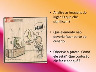 • Analise as imagens do
                               lugar. O que elas
                               significam?

                             • Que elemento não
                               deveria fazer parte do
                               cenário.

                             • Observe o garoto. Como
                               ele está? Que confusão
Charge de Heitor Fernandez
                               ele faz e por quê?
 
