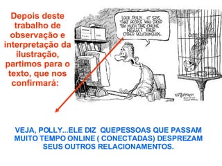 Depois deste trabalho de observação e interpretação da ilustração, partimos para o texto, que nos confirmará:  VEJA, POLLY...ELE DIZ  QUEPESSOAS QUE PASSAM MUITO TEMPO ONLINE ( CONECTADAS) DESPREZAM SEUS OUTROS RELACIONAMENTOS. 