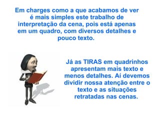 Em charges como a que acabamos de ver é mais simples este trabalho de interpretação da cena, pois está apenas em um quadro, com diversos detalhes e pouco texto.  Já as TIRAS em quadrinhos apresentam mais texto e menos detalhes. Aí devemos dividir nossa atenção entre o texto e as situações retratadas nas cenas.  