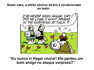 Neste caso, o efeito cômico da tira é condicionado ao texto:  “ Eu nunca vi Hagar chorar! Ele perdeu um bom amigo no ataque surpresa?”  